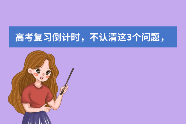 高考复习倒计时，不认清这3个问题，怎么复习也没进步 缺一不可相互关联高考复习备考六大经典环节